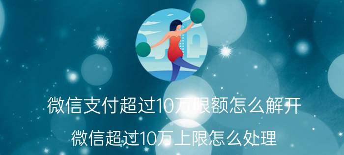 微信支付超过10万限额怎么解开 微信超过10万上限怎么处理？